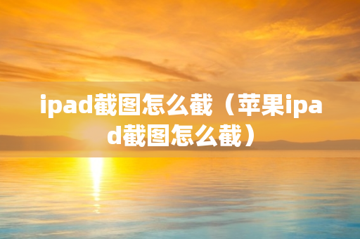 ipad截图怎么截（苹果ipad截图怎么截）
