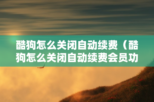 酷狗怎么关闭自动续费（酷狗怎么关闭自动续费会员功能）