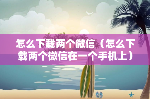 怎么下载两个微信（怎么下载两个微信在一个手机上）