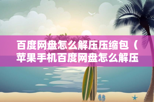 百度网盘怎么解压压缩包（苹果手机百度网盘怎么解压压缩包）