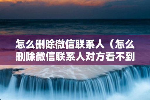 怎么删除微信联系人（怎么删除微信联系人对方看不到你）