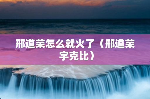邢道荣怎么就火了（邢道荣 字克比）