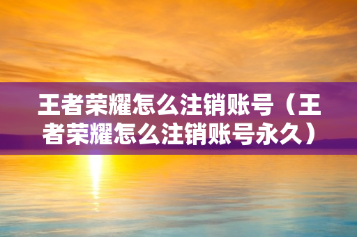 王者荣耀怎么注销账号（王者荣耀怎么注销账号永久）