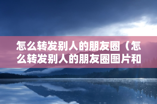 怎么转发别人的朋友圈（怎么转发别人的朋友圈图片和文字）