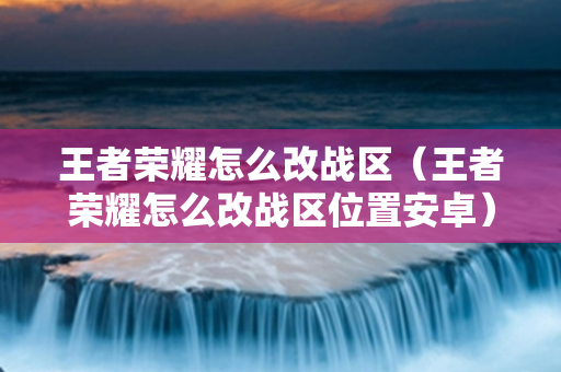 王者荣耀怎么改战区（王者荣耀怎么改战区位置安卓）