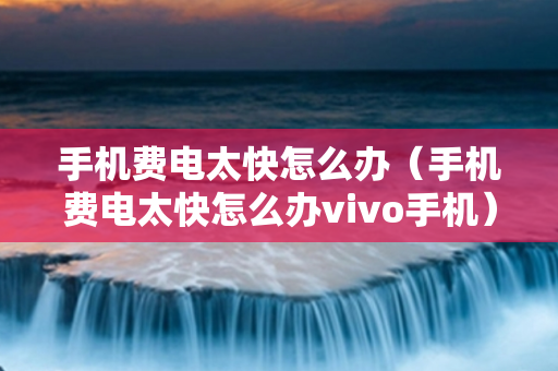手机费电太快怎么办（手机费电太快怎么办vivo手机）