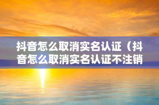抖音怎么取消实名认证（抖音怎么取消实名认证不注销账号）