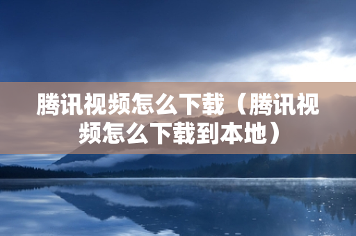 腾讯视频怎么下载（腾讯视频怎么下载到本地）