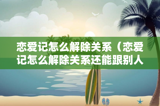 恋爱记怎么解除关系（恋爱记怎么解除关系还能跟别人建立情侣关系吗）