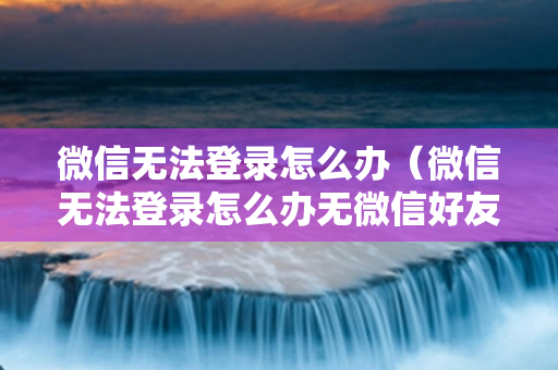 微信无法登录怎么办（微信无法登录怎么办无微信好友）