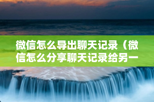 微信怎么导出聊天记录（微信怎么分享聊天记录给另一个人）