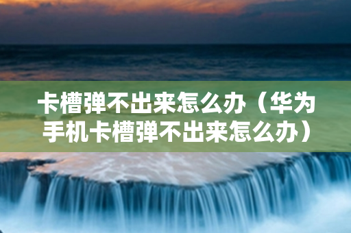 卡槽弹不出来怎么办（华为手机卡槽弹不出来怎么办）