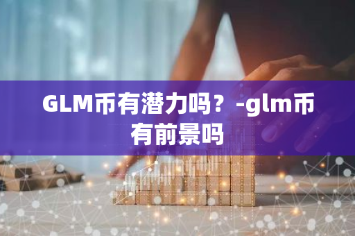 GLM币有潜力吗？-glm币有前景吗