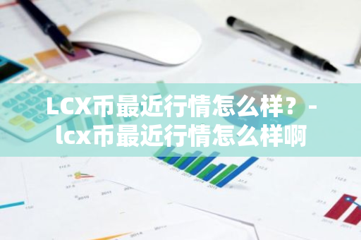 LCX币最近行情怎么样？-lcx币最近行情怎么样啊