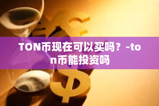 TON币现在可以买吗？-ton币能投资吗