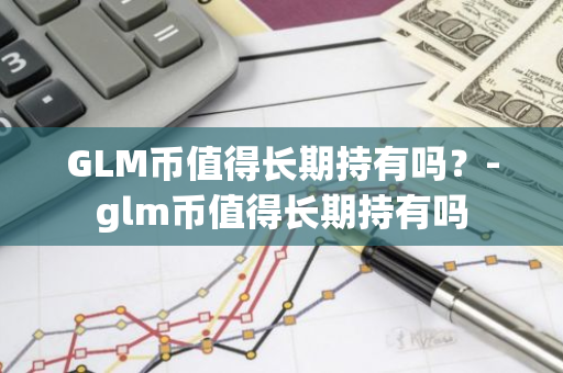 GLM币值得长期持有吗？-glm币值得长期持有吗