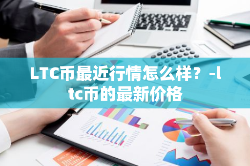 LTC币最近行情怎么样？-ltc币的最新价格