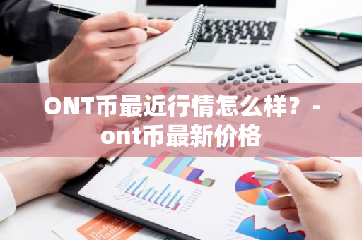 ONT币最近行情怎么样？-ont币最新价格