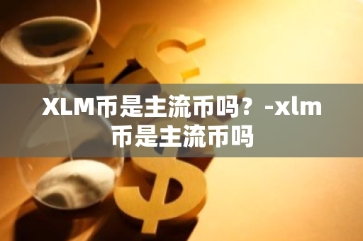 XLM币是主流币吗？-xlm币是主流币吗