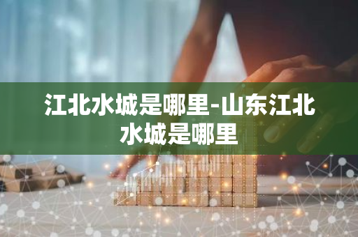 江北水城是哪里-山东江北水城是哪里