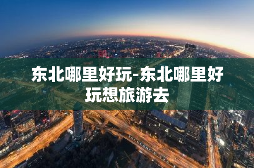 东北哪里好玩-东北哪里好玩想旅游去