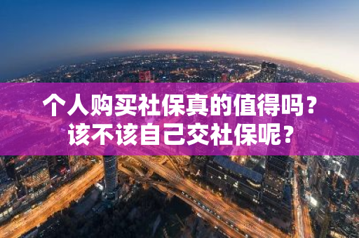 个人购买社保真的值得吗？该不该自己交社保呢？