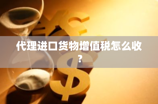 代理进口货物增值税怎么收？
