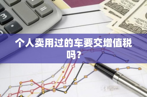 个人卖用过的车要交增值税吗？