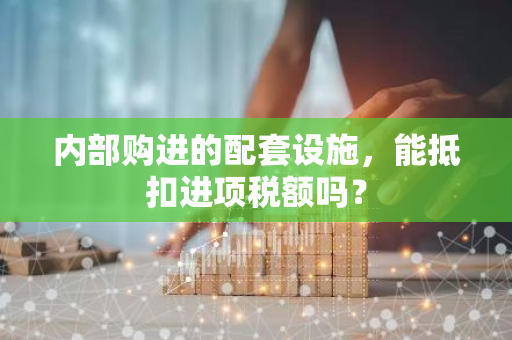 内部购进的配套设施，能抵扣进项税额吗？