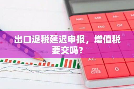 出口退税延迟申报，增值税要交吗？