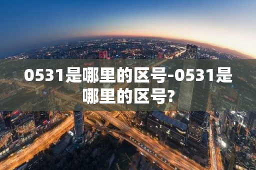 0531是哪里的区号-0531是哪里的区号?