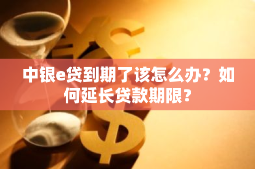 中银e贷到期了该怎么办？如何延长贷款期限？