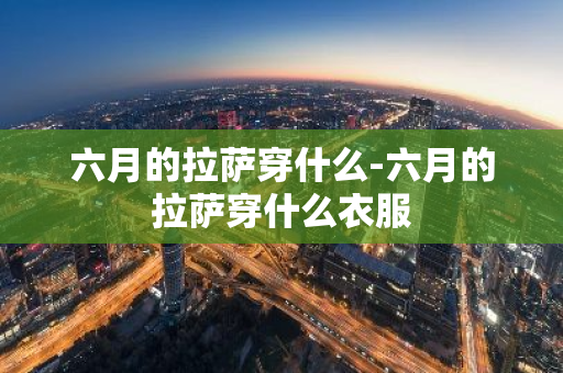 六月的拉萨穿什么-六月的拉萨穿什么衣服