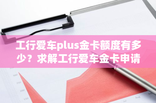 工行爱车plus金卡额度有多少？求解工行爱车金卡申请条件及额度范围。