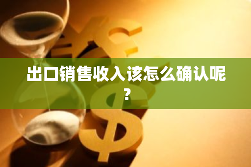 出口销售收入该怎么确认呢？