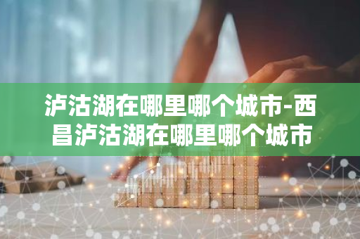 泸沽湖在哪里哪个城市-西昌泸沽湖在哪里哪个城市