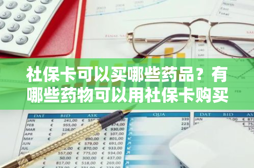 社保卡可以买哪些药品？有哪些药物可以用社保卡购买？
