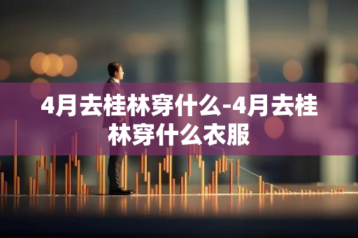 4月去桂林穿什么-4月去桂林穿什么衣服