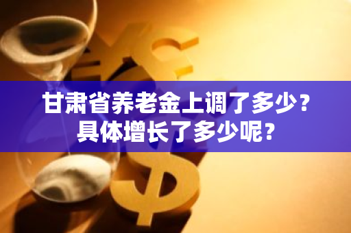 甘肃省养老金上调了多少？具体增长了多少呢？