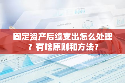 固定资产后续支出怎么处理？有啥原则和方法？