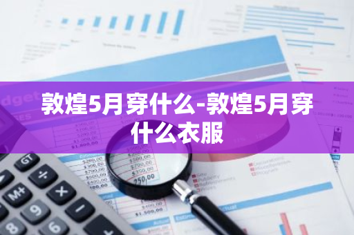 敦煌5月穿什么-敦煌5月穿什么衣服