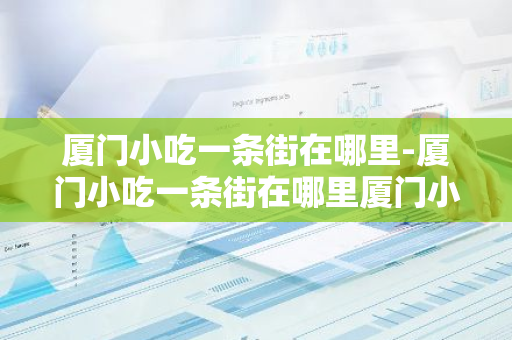 厦门小吃一条街在哪里-厦门小吃一条街在哪里厦门小吃图片