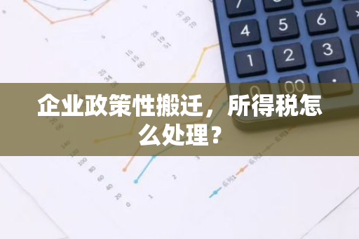 企业政策性搬迁，所得税怎么处理？