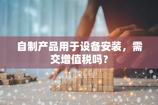 自制产品用于设备安装，需交增值税吗？