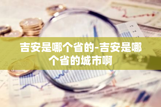 吉安是哪个省的-吉安是哪个省的城市啊