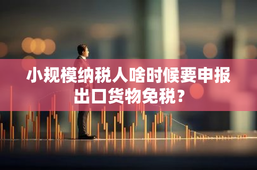 小规模纳税人啥时候要申报出口货物免税？