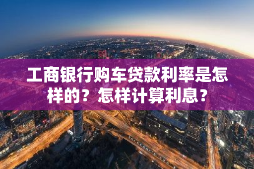 工商银行购车贷款利率是怎样的？怎样计算利息？