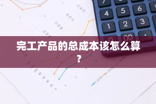 完工产品的总成本该怎么算？