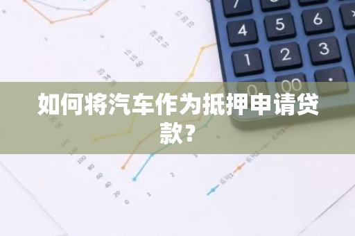 如何将汽车作为抵押申请贷款？