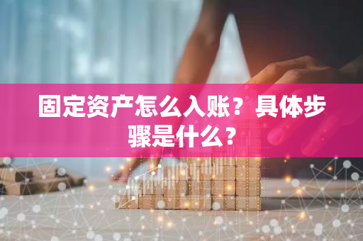 固定资产怎么入账？具体步骤是什么？
